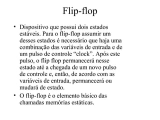 Flip-flop
• Dispositivo que possui dois estados
estáveis. Para o flip-flop assumir um
desses estados é necessário que haja uma
combinação das variáveis de entrada e de
um pulso de controle “clock”. Após este
pulso, o flip flop permanecerá nesse
estado até a chegada de um novo pulso
de controle e, então, de acordo com as
variáveis de entrada, permanecerá ou
mudará de estado.
• O flip-flop é o elemento básico das
chamadas memórias estáticas.
 