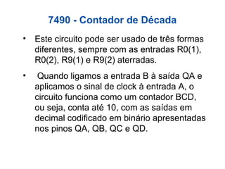 7490 - Contador de Década
• Este circuito pode ser usado de três formas
diferentes, sempre com as entradas R0(1),
R0(2), R9(1) e R9(2) aterradas.
• Quando ligamos a entrada B à saída QA e
aplicamos o sinal de clock à entrada A, o
circuito funciona como um contador BCD,
ou seja, conta até 10, com as saídas em
decimal codificado em binário apresentadas
nos pinos QA, QB, QC e QD.
 