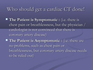 Who should get a cardiac CT done!Who should get a cardiac CT done!
 The Patient is Symptomatic :The Patient is Symptomatic : (i.e. there is(i.e. there is
chest pain or breathlessness, but the physician /chest pain or breathlessness, but the physician /
cardiologist is not convinced that there iscardiologist is not convinced that there is
coronary artery disease)coronary artery disease)
 The Patient is Asymptomatic :The Patient is Asymptomatic : (i.e. there are(i.e. there are
no problems, such as chest pain orno problems, such as chest pain or
breathlessness, but coronary artery disease needsbreathlessness, but coronary artery disease needs
to be ruled out)to be ruled out)
 