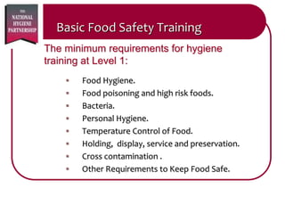 Basic Food Safety Training
 Food Hygiene.
 Food poisoning and high risk foods.
 Bacteria.
 Personal Hygiene.
 Temperature Control of Food.
 Holding, display, service and preservation.
 Cross contamination .
 Other Requirements to Keep Food Safe.
The minimum requirements for hygiene
training at Level 1:
 