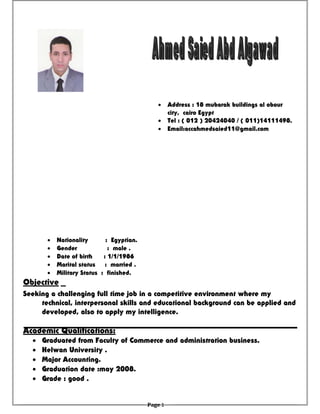 • Nationality : Egyptian.
• Gender : male .
• Date of birth : 1/1/1986
• Marital status : married .
• Military Status : finished.
Objective
Academic Qualifications:
• Graduated from Faculty of Commerce and administration business.
• Helwan University .
• Major Accounting.
• Graduation date :may 2008.
• Grade : good .
• Address : 18 mubarak buildings al obour
city, cairo Egypt
• Tel : ( 012 ) 20424040 / ( 011)14111498.
• Email:accahmedsaied11@gmail.com
Seeking a challenging full time job in a competitive environment where my
technical, interpersonal skills and educational background can be applied and
developed, also to apply my intelligence.
Page 1
 