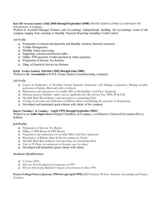 Kent RO Systems Limited (July 2006 through September 2008): Kent RO Systems Limited (a well-known RO
manufacturer & Supplier)
Worked as Assistant Manager (Finance and Accounting). Independently handling All Accountings works of the
company ranging from vouching to Monthly Financial Reporting Including Credit Control
Job Profile:
 Preparation of Annual and Quarterly and Monthly statutory financial statement.
 Vendor Management.
 Monthly Salary processing.
 Supporting external and internal audits.
 Online TDS payment, Vendor payment & Salary payment.
 Preparation of Income Tax Returns.
 Filing of Quarterly Service tax Returns.
R.D.B. Textiles Limited: (October 2002 through June 2006)
Worked as Sr. Accountant in R.D.B. Group Limited (a manufacturing company).
Job Profile:
 Expert in finalization of Monthly/Annual Financial Statements with Budget comparison. Making monthly
payments of Salaries, Rent and other overheads
 Preparation and submission of monthly MIS on Profitability, Cash Flow Statement
 Meeting statutory liabilities under various applicable laws like Service Tax, TDS, PF & ESI.
 Monthly Bank Reconciliation and reporting on outstanding debts
 Closing of accounts and finalization of Balance Sheet consolidating the accounts of all segments.
 Developed and maintained good relation with clients of the company
Rajesh Choudhary & Company: (April 1999 through September 2002)
Worked as an Audit Supervisor in Rajesh Choudhary & Company, a well-known Chartered Accountant firm in
Kolkata.
Job Profile:
 Preparation of Income Tax Return
 Filling of TDS Return & FBT Return
 Preparation and submission of monthly MIS, Cash Flow Statement
 Preparation of Balance Sheet & Books writing for Clients.
 Monthly Bank Reconciliation and reporting on outstanding debts
 Visit to IT Dept. for settlement of Scrutiny case for client.
 Developed and maintained good relation with clients.
Academic Qualification:
 CA Inter 2002.
 M.Com :Post Graduate in Commerce in 1997
 B.Com (Honours): Bachelor’s degree in Commerce in May 1995.
Purnea CollegePurnea (January 1998through April 1999):Did Voluntary Workas Assistant Accounting and Finance
Teachers.
 