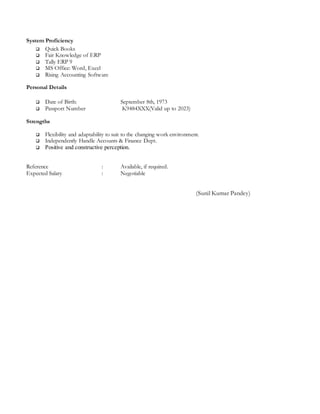 System Proficiency
 Quick Books
 Fair Knowledge of ERP
 Tally ERP 9
 MS Office: Word, Excel
 Rising Accounting Software
Personal Details
 Date of Birth: September 8th, 1973
 Passport Number K9484XXX(Valid up to 2023)
Strengths
 Flexibility and adaptability to suit to the changing work environment.
 Independently Handle Accounts & Finance Dept.
 Positive and constructive perception.
Reference : Available, if required.
Expected Salary : Negotiable
(Sunil Kumar Pandey)
 