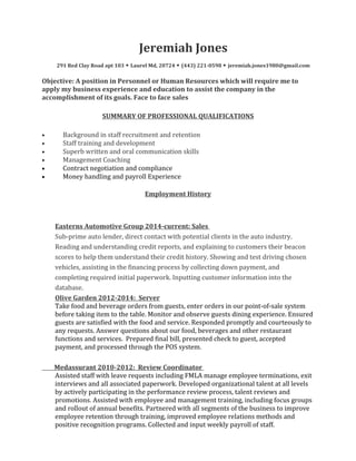 Jeremiah Jones
291 Red Clay Road apt 103 ◆ Laurel Md, 20724 ◆ (443) 221-0598 ◆ jeremiah.jones1980@gmail.com
Objective: A position in Personnel or Human Resources which will require me to
apply my business experience and education to assist the company in the
accomplishment of its goals. Face to face sales
SUMMARY OF PROFESSIONAL QUALIFICATIONS
• Background in staff recruitment and retention
• Staff training and development
• Superb written and oral communication skills
• Management Coaching
• Contract negotiation and compliance
• Money handling and payroll Experience
Employment History
Easterns Automotive Group 2014-current: Sales
Sub-prime auto lender, direct contact with potential clients in the auto industry.
Reading and understanding credit reports, and explaining to customers their beacon
scores to help them understand their credit history. Showing and test driving chosen
vehicles, assisting in the financing process by collecting down payment, and
completing required initial paperwork. Inputting customer information into the
database.
Olive Garden 2012-2014: Server
Take food and beverage orders from guests, enter orders in our point-of-sale system
before taking item to the table. Monitor and observe guests dining experience. Ensured
guests are satisfied with the food and service. Responded promptly and courteously to
any requests. Answer questions about our food, beverages and other restaurant
functions and services. Prepared final bill, presented check to guest, accepted
payment, and processed through the POS system.
Medassurant 2010-2012: Review Coordinator
Assisted staff with leave requests including FMLA manage employee terminations, exit
interviews and all associated paperwork. Developed organizational talent at all levels
by actively participating in the performance review process, talent reviews and
promotions. Assisted with employee and management training, including focus groups
and rollout of annual benefits. Partnered with all segments of the business to improve
employee retention through training, improved employee relations methods and
positive recognition programs. Collected and input weekly payroll of staff.
 