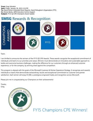 From: Greg Johnston
Sent: Friday, January 30, 2015 4:16 PM
To: David Porter's Extended Direct Reports; David McAughan's Organization (FTE)
Cc: Renee Banks; @MS Executive Comms Support
Subject: FY15 Q2 CPE Champions Award Update
Team,
I am thrilled to announce the winners of the FY15 Q2 CPE Awards. These awards recognize the exceptional commitment of
individuals and teams to our priorities and values. Winners must demonstrate an innovative and sustainable approach to
tackle and overcome business challenges, making the difference for our customers through an enhanced customer
experience, or for the company, by winning share against the competition.
This program is aligned with the goals of the Microsoft Customer & Partner Experience Strategy. It recognizes and rewards
individuals or teams that demonstrate extraordinary results and exceptional commitment to customer and partner
satisfaction. Each winner will enjoy $1,000, a prestigious engraved trophy and recognition across Microsoft.
Please join me in congratulating our Champions on their achievements!
Thanks,
Greg
FY15 Champions CPE Winners!
 