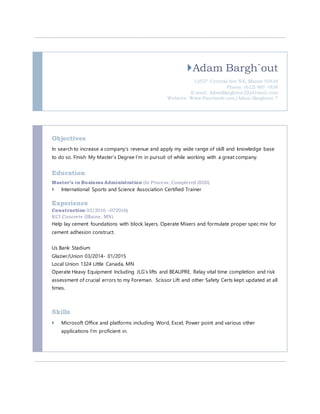 Adam Bargh`out
12527 Central Ave NE, Blaine 55434
Phone: (612) 987-7838
E-mail: AdamBarghout22@Gmail.com
Website: Www.Facebook.com/Adam.Barghout.7
Objectives
In search to increase a company’s revenue and apply my wide range of skill and knowledge base
to do so. Finish My Master’s Degree I’m in pursuit of while working with a great company.
Education
Master’s in Business Administration (In Process, Completed 2020)
 International Sports and Science Association Certified Trainer
Experience
Construction 03/2016 –072016)
KCI Concrete (Blaine, MN)
Help lay cement foundations with block layers. Operate Mixers and formulate proper spec mix for
cement adhesion construct.
Us Bank Stadium
Glazier/Union 03/2014- 01/2015
Local Union 1324 Little Canada, MN
Operate Heavy Equipment Including JLG’s lifts and BEAUPRE. Relay vital time completion and risk
assessment of crucial errors to my Foreman. Scissor Lift and other Safety Certs kept updated at all
times.
Skills
 Microsoft Office and platforms including Word, Excel, Power point and various other
applications I’m proficient in.
 