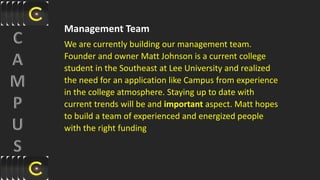 Management Team
We are currently building our management team.
Founder and owner Matt Johnson is a current college
student in the Southeast at Lee University and realized
the need for an application like Campus from experience
in the college atmosphere. Staying up to date with
current trends will be and important aspect. Matt hopes
to build a team of experienced and energized people
with the right funding
 