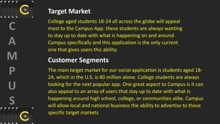 Target Market
College aged students 18-24 all across the globe will appeal
most to the Campus App. these students are always wanting
to stay up to date with what is happening on and around
Campus specifically and this application is the only current
one that gives users this ability.
Customer Segments
The main target market for our social application is students aged 18-
24, which in the U.S. is 40 million alone. College students are always
looking for the next popular app. One great aspect to Campus is it can
also appeal to an array of users that stay up to date with what is
happening around high school, college, or communities alike. Campus
will allow local and national business the ability to advertise to these
specific target markets
 