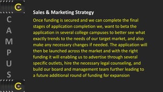 Sales & Marketing Strategy
Once funding is secured and we can complete the final
stages of application completion we, want to beta the
application in several college campuses to better see what
exactly trends to the needs of our target market, and also
make any necessary changes if needed. The application will
then be launched across the market and with the right
funding it will enabling us to advertise through several
specific outlets, hire the necessary legal counseling, and
build our board and management team further leading to
a future additional round of funding for expansion
 