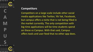 Competitors
Competitors on a large scale include other social
media applications like Twitter, Yik Yak, Facebook,
but campus offers a niche that is not being filled in
the market currently. The only competition with
big time applications will be time students spend
on these vs Campus. With that said, Campus
offers tools and user feed that no other app does.
 