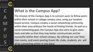 What is the Campus App?
The mission of the Campus App is to connect users to fellow peers
within their school or college campus area, using our location
based service. Campus creates a social networking community
within their area without the hassle of finding friends. As well as a
social networking goal, the Campus App also aims to give users
tools and tabs so that they may better communicate and be
successful within their school campus. By utilizing our user feed,
chat rooms, and event posting Greek life, clubs, students, etc. will
all be connecting online in one place
 