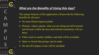 What are the Benefits of Using this App?
The unique features of this application will provide the following
benefits for all users:
 No more friend request needed.
 Pictures, videos, quotes, what you are doing can all be posted
and all users within the area and selected community will see
them.
 Filters such as nearby, buddies, and both will be available.
 Open or closed chat groups can be made.
 On and off campus events will be included.
 