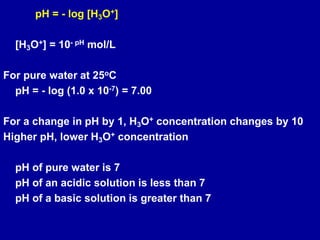 pH = - log [H3O+]
[H3O+] = 10- pH mol/L
For pure water at 25oC
pH = - log (1.0 x 10-7) = 7.00
For a change in pH by 1, H3O+ concentration changes by 10
Higher pH, lower H3O+ concentration
pH of pure water is 7
pH of an acidic solution is less than 7
pH of a basic solution is greater than 7
 