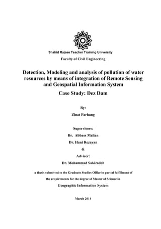 Shahid Rajaee Teacher Training University
Faculty of Civil Engineering
Detection, Modeling and analysis of pollution of water
resources by means of integration of Remote Sensing
and Geospatial Information System
Case Study: Dez Dam
By:
Zinat Farhang
Supervisors:
Dr. Abbass Malian
Dr. Hani Rezayan
&
Adviser:
Dr. Mohammad Sakizadeh
A thesis submitted to the Graduate Studies Office in partial fulfillment of
the requirements for the degree of Master of Science in
Geographic Information System
March 2014
 