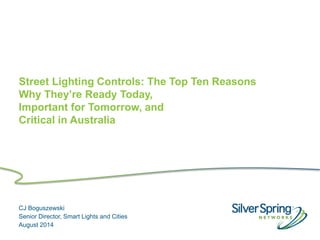 © 2013 Silver Spring Networks. All rights reserved.
Street Lighting Controls: The Top Ten Reasons
Why They’re Ready Today,
Important for Tomorrow, and
Critical in Australia
CJ Boguszewski
Senior Director, Smart Lights and Cities
August 2014
 