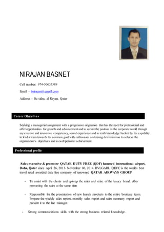NIRAJAN BASNET
Cell number: 974-50637589
Email – bnirazan@gmail.com
Address – Bu sidra, al Rayan, Qatar
Seeking a managerial assignment with a progressive origination that has the need for professional and
offer opportunities for growth and advancement and to secure the position in the corporate world through
my creative and innovative competency, sound experience and in tenth knowledge backed by the capability
to lead a team towards the common goal with enthusiasm and strong determination to achieve the
organization’s objectives and as well personal achievement.
Sales executive & promoter QATAR DUTY FREE (QDF) hammed international airport,
Doha, Qatar since April 26, 2013- November 06, 2014, BVLGARI. QDFC is the worlds best
travel retail awarded duty free company of renowned QATAR AIRWAYS GROUP
- To assist with the clients and upkeep the sales and value of the luxury brand. Also
promoting the sales at the same time
- Responsible for the presentation of new launch products to the entire boutique team.
Prepare the weekly sales report, monthly sales report and sales summary report and
present it to the line manager.
- Strong communications skills with the strong business related knowledge.
Career Objectives
Professional profile
 