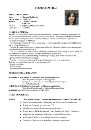 CURRICULUM VITAE
PERSONAL DETAILS
Name : Bipasha Mukherjee
Date of birth : 26-09-1987
Address : Thereses Gate 28C
0168 Oslo
Email id : bipasha_2609@yahoo.co.in
Contact no. : 467271 22
CAREER SUMMARY
Bachelor in Electronics & Telecommunication from India(Equivalent Norwegian bachelor) in 2011
and dynamic professional with experience in electronic product development/R&D and electronic
product manufacturing processes. Currently working in Mascot Elecctronics As in position of
Development engineer in R&D dept.
- Expertise in development & reverse engineering of electronic products as per committed timelines
and in a cost-effective way.
- Planning & execution by means of requirement gathering, Designing, Testing, and encompassing
entire product development life cycle.
- Effective communicator with excellent relationship management skills, strong technical, analytical
and problem solving skills. Enjoy challenges and working against odds.
- A versatile individual, capable to bring about strategic change, both within and outside the
organization to meet organizational goals.
- Potential of proving myself as one of the greatest & rarest asset to an organization.
-Learned Norwegian language self in very short periode.
- A good team player.
- Self-Motivated.
- Ability to work under pressure.
ACADEMIC QUALIFICATION
06.2008-06.2011: Bachelor in Electronics and Telecommunication
West Bengal University of Technology,India
(recognized as equivalent to a Norwegian bachelor's degree
by NOKUT ,CGPA:8.4)
06.2005-06.2008: Diploma in Electronics and Telecommunication,
West Bengal State Council of Technical Education,India
06.2003-06.2005: HSC (Intermediate) with 74%. India
WORK EXPERIENCE
08.2015- : "Electronics Engineer " in the R&D Department – Mascot Electronics As
• As an Electronics engineer maintenance and monitoring of various project.
• Testing and Designing of circuits and PCB .
• R&D in projects according in customer requirement.
• Testing Sensors, PCBs, Connectors, Power Supplies and Signal Conditioners.
• Monitoring and maintaining daily target as required in the project.
• Verification of different international standards on products.
• Designing of screen-print in according to customer requirement.
 