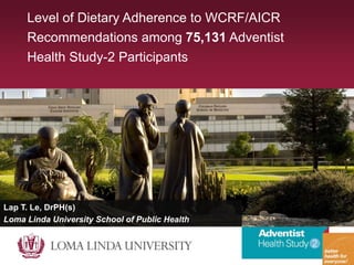 Level of Dietary Adherence to WCRF/AICR
Recommendations among 75,131 Adventist
Health Study-2 Participants
Lap T. Le, DrPH(s)
Loma Linda University School of Public Health
 