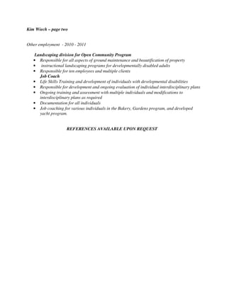 Kim Wiech – page two
Other employment - 2010 - 2011
Landscaping division for Open Community Program
• Responsible for all aspects of ground maintenance and beautification of property
• instructional landscaping programs for developmentally disabled adults
• Responsible for ten employees and multiple clients
Job Coach
• Life Skills Training and development of individuals with developmental disabilities
• Responsible for development and ongoing evaluation of individual interdisciplinary plans
• Ongoing training and assessment with multiple individuals and modifications to
interdisciplinary plans as required
• Documentation for all individuals
• Job coaching for various individuals in the Bakery, Gardens program, and developed
yacht program.
REFERENCES AVAILABLE UPON REQUEST
 