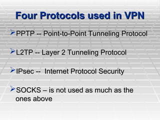 Four Protocols used in VPN
Four Protocols used in VPN
PPTP -- Point-to-Point Tunneling Protocol
PPTP -- Point-to-Point Tunneling Protocol
L2TP -- Layer 2 Tunneling Protocol
L2TP -- Layer 2 Tunneling Protocol
IPsec -- Internet Protocol Security
IPsec -- Internet Protocol Security
SOCKS – is not used as much as the
SOCKS – is not used as much as the
ones above
ones above
 