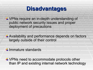 VPNs require an in-depth understanding of
VPNs require an in-depth understanding of
public network security issues and proper
public network security issues and proper
deployment of precautions
deployment of precautions
Availability and performance depends on factors
Availability and performance depends on factors
largely outside of their control
largely outside of their control
Immature standards
Immature standards
VPNs need to accommodate protocols other
VPNs need to accommodate protocols other
than IP and existing internal network technology
than IP and existing internal network technology
Disadvantages
Disadvantages
 