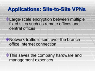 Applications: Site-to-Site VPNs
Applications: Site-to-Site VPNs
Large-scale encryption between multiple
Large-scale encryption between multiple
fixed sites such as remote offices and
fixed sites such as remote offices and
central offices
central offices
Network traffic is sent over the branch
Network traffic is sent over the branch
office Internet connection
office Internet connection
This saves the company hardware and
This saves the company hardware and
management expenses
management expenses
 