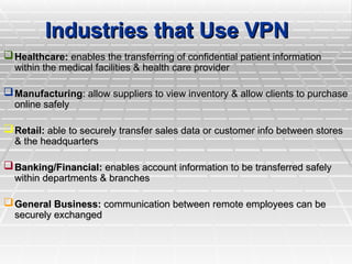 Industries that Use VPN
Industries that Use VPN
Healthcare:
Healthcare: enables the transferring of confidential patient information
enables the transferring of confidential patient information
within the medical facilities & health care provider
within the medical facilities & health care provider
Manufacturing
Manufacturing: allow suppliers to view inventory & allow clients to purchase
: allow suppliers to view inventory & allow clients to purchase
online safely
online safely
Retail:
Retail: able to securely transfer sales data or customer info between stores
able to securely transfer sales data or customer info between stores
& the headquarters
& the headquarters
Banking/Financial:
Banking/Financial: enables account information to be transferred safely
enables account information to be transferred safely
within departments & branches
within departments & branches
General Business:
General Business: communication between remote employees can be
communication between remote employees can be
securely exchanged
securely exchanged
 
