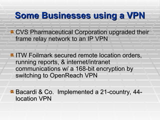 Some Businesses using a VPN
Some Businesses using a VPN
CVS Pharmaceutical Corporation upgraded their
CVS Pharmaceutical Corporation upgraded their
frame relay network to an IP VPN
frame relay network to an IP VPN
ITW Foilmark secured remote location orders,
ITW Foilmark secured remote location orders,
running reports, & internet/intranet
running reports, & internet/intranet
communications w/ a 168-bit encryption by
communications w/ a 168-bit encryption by
switching to OpenReach VPN
switching to OpenReach VPN
Bacardi & Co. Implemented a 21-country, 44-
Bacardi & Co. Implemented a 21-country, 44-
location VPN
location VPN
 