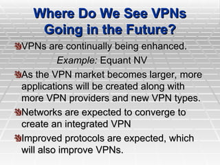 Where Do We See VPNs
Where Do We See VPNs
Going in the Future?
Going in the Future?
VPNs are continually being enhanced.
VPNs are continually being enhanced.
Example:
Example: Equant NV
Equant NV
As the VPN market becomes larger, more
As the VPN market becomes larger, more
applications will be created along with
applications will be created along with
more VPN providers and new VPN types.
more VPN providers and new VPN types.
Networks are expected to converge to
Networks are expected to converge to
create an integrated VPN
create an integrated VPN
Improved protocols are expected, which
Improved protocols are expected, which
will also improve VPNs.
will also improve VPNs.
 