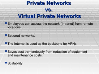 Private Networks
Private Networks
vs.
vs.
Virtual Private Networks
Virtual Private Networks
Employees can access the network (Intranet) from remote
Employees can access the network (Intranet) from remote
locations.
locations.
Secured networks.
Secured networks.
The Internet is used as the backbone for VPNs
The Internet is used as the backbone for VPNs
Saves cost tremendously from reduction of equipment
Saves cost tremendously from reduction of equipment
and maintenance costs.
and maintenance costs.
Scalability
Scalability
 