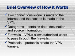 Brief Overview of How it Works
Brief Overview of How it Works
Two connections – one is made to the
Two connections – one is made to the
Internet and the second is made to the
Internet and the second is made to the
VPN.
VPN.
Datagrams – contains data, destination
Datagrams – contains data, destination
and source information.
and source information.
Firewalls – VPNs allow authorized users
Firewalls – VPNs allow authorized users
to pass through the firewalls.
to pass through the firewalls.
Protocols – protocols create the VPN
Protocols – protocols create the VPN
tunnels.
tunnels.
 
