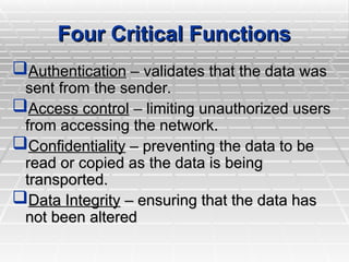 Four Critical Functions
Four Critical Functions
Authentication
Authentication – validates that the data was
– validates that the data was
sent from the sender.
sent from the sender.
Access control
Access control – limiting unauthorized users
– limiting unauthorized users
from accessing the network.
from accessing the network.
Confidentiality
Confidentiality – preventing the data to be
– preventing the data to be
read or copied as the data is being
read or copied as the data is being
transported.
transported.
Data Integrity
Data Integrity – ensuring that the data has
– ensuring that the data has
not been altered
not been altered
 