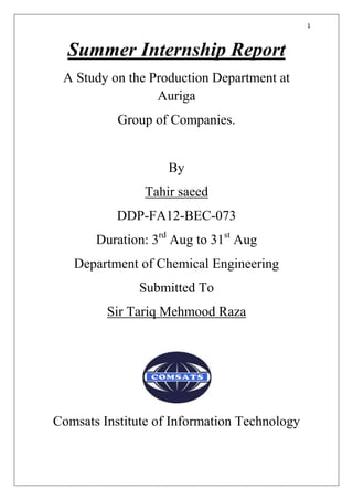 1
Summer Internship Report
A Study on the Production Department at
Auriga
Group of Companies.
By
Tahir saeed
DDP-FA12-BEC-073
Duration: 3rd
Aug to 31st
Aug
Department of Chemical Engineering
Submitted To
Sir Tariq Mehmood Raza
Comsats Institute of Information Technology
 
