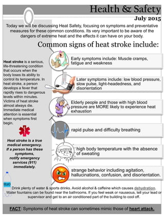 Health & Safety
July 2015
Today we will be discussing Heat Safety, focusing on symptoms and preventative
measures for these common conditions. Its very important to be aware of the
dangers of extreme heat and the effects it can have on your body.
Early symptoms include: Muscle cramps,
fatigue and weakness
Later symptoms include: low blood pressure,
slow pulse, light-headedness, and
disorientation
Elderly people and those with high blood
pressure are MORE likely to experience heat
exhaustion
rapid pulse and difficulty breathing
high body temperature with the absence
of sweating
strange behavior including agitation,
hallucinations, confusion, and disorientation.
Common signs of heat stroke include:
Heat stroke is a serious,
life-threatening condition
that occurs when the
body loses its ability to
control its temperature. In
heat stroke, a person
develops a fever that
rapidly rises to dangerous
levels within minutes.
Victims of heat stroke
almost always die.
Immediate medical
attention is essential
when symptoms first
begin.
Heat stroke is a true
medical emergency.
If a person has these
symptoms,
notify emergency
services (911)
immediately.
Drink plenty of water & sports drinks. Avoid alcohol & caffeine which causes dehydration.
Water fountains can be found near the bathrooms. If you feel weak or nauseous, tell your lead or
supervisor and get to an air conditioned part of the building to cool off.
FACT: Symptoms of heat stroke can sometimes mimic those of heart attack.
H2O
 