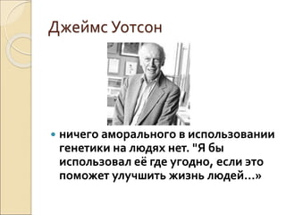Джеймс Уотсон
 ничего аморального в использовании
генетики на людях нет. "Я бы
использовал её где угодно, если это
поможет улучшить жизнь людей…»
 