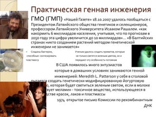 Практическая генная инженерия
 ГМО (ГМП) «Нашей Газете» 18.10.2007 удалось пообщаться с
Президентом Латвийского общества генетиков и селекционеров,
профессором Латвийского Университета Исааком Рашалем. «как
накормить 6 миллиардов населения, учитывая, что по прогнозам в
2050 году эта цифра увеличится до 10 миллиардов»… «В Балтийских
странах никто созданием растений методом генетической
инженерии не занимается»
 Созданы бактерии, Ученым удалось создать приматов, которые
способные синтезировать не только светятся зеленым цветом, но и
пластмассу передают эту особенность потомкам
В США появилось много энтузиастов
которые в домашних условиях занимаются генной
инженерией: Meredith L. Patterson у себя в столовой
пытается создать генетически модифицированную йогуртовую
бактерию, которая будет светиться зеленым светом, если в молоке
присутствует меламин - токсичное вещество, использующееся в
производстве красок, лаков и пластмассы
1974 открытое письмо Комиссии по рекомбинантным
ДНК
 