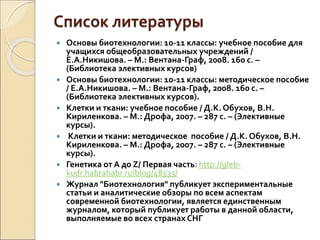 Список литературы
 Основы биотехнологии: 10-11 классы: учебное пособие для
учащихся общеобразовательных учреждений /
Е.А.Никишова. – М.: Вентана-Граф, 2008. 160 с. –
(Библиотека элективных курсов)
 Основы биотехнологии: 10-11 классы: методическое пособие
/ Е.А.Никишова. – М.: Вентана-Граф, 2008. 160 с. –
(Библиотека элективных курсов).
 Клетки и ткани: учебное пособие / Д.К. Обухов, В.Н.
Кириленкова. – М.: Дрофа, 2007. – 287 с. – (Элективные
курсы).
 Клетки и ткани: методическое пособие / Д.К. Обухов, В.Н.
Кириленкова. – М.: Дрофа, 2007. – 287 с. – (Элективные
курсы).
 Генетика от А до Z/ Первая часть: http://gleb-
kudr.habrahabr.ru/blog/48533/
 Журнал "Биотехнология" публикует экспериментальные
статьи и аналитические обзоры по всем аспектам
современной биотехнологии, является единственным
журналом, который публикует работы в данной области,
выполняемые во всех странах СНГ
 