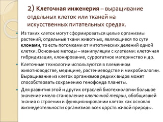 2) Клеточная инженерия – выращивание
отдельных клеток или тканей на
искусственных питательных средах.
 Из таких клеток могут сформироваться целые организмы
растений, отдельные ткани животных, являющиеся по сути
клонами, то есть потомками от митотических делений одной
клетки. Основные методы – манипуляции с клетками: клеточная
гибридизация, клонирование, суррогатное материнство и др.
 Клеточные технологии используются в племенном
животноводстве, медицине, растениеводстве и микробиологии.
Выращивание из клеток организмов редких видов может
способствовать сохранению генофонда планеты.
 Для развития этой и других отраслей биотехнологии большое
значение имело становление клеточной теории, обобщившей
знания о строении и функционировании клеток как основах
жизнедеятельности организмов всех царств живой природы.
 