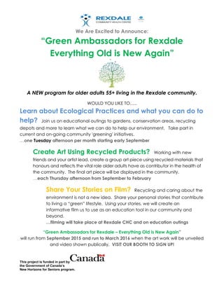 We Are Excited to Announce:
“Green Ambassadors for Rexdale
Everything Old is New Again”
This project is funded in part by
the Government of Canada’s
New Horizons for Seniors program.
A NEW program for older adults 55+ living in the Rexdale community.
WOULD YOU LIKE TO…..
Learn about Ecological Practices and what you can do to
help? Join us on educational outings to gardens, conservation areas, recycling
depots and more to learn what we can do to help our environment. Take part in
current and on-going community 'greening' initiatives.
…one Tuesday afternoon per month starting early September
Create Art Using Recycled Products? Working with new
friends and your artist lead, create a group art piece using recycled materials that
honours and reflects the vital role older adults have as contributor in the health of
the community. The final art piece will be displayed in the community.
…each Thursday afternoon from September to February
Share Your Stories on Film? Recycling and caring about the
environment is not a new idea. Share your personal stories that contribute
to living a “green” lifestyle. Using your stories, we will create an
informative film us to use as an education tool in our community and
beyond.
…filming will take place at Rexdale CHC and on education outings
“Green Ambassadors for Rexdale – Everything Old is New Again”
will run from September 2015 and run to March 2016 when the art work will be unveiled
and video shown publically. VISIT OUR BOOTH TO SIGN UP!
 