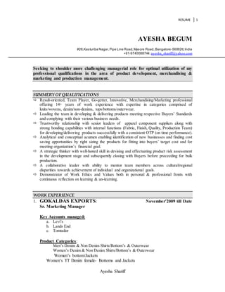 RESUME 1
Ayesha Shariff
AYESHA BEGUM
#26,Kasturiba Nagar,Pipe Line Road,Mysore Road, Bangalore-560026;India
+91-9740088744;ayesha_shariff@yahoo.com
Seeking to shoulder more challenging managerial role for optimal utilization of my
professional qualifications in the area of product development, merchandising &
marketing and production management.
SUMMERY OF QUALIFICATIONS
 Result-oriented, Team Player, Go-getter, Innovative, Merchandising/Marketing professional
offering 14+ years of work experience with expertise in categories comprised of
knits/wovens, denim/non-denims, tops/bottoms/outerwear.
 Leading the team in developing & delivering products meeting respective Buyers’ Standards
and complying with their various business needs.
 Trustworthy relationship with senior leaders of apparel component suppliers along with
strong bonding capabilities with internal functions (Fabric, Finish, Quality, Production Team)
for developing/delivering products successfully with a consistent OTP (on time performance).
 Analytical and conceptual acumen enabling identification of new businesses and finding cost
saving opportunities by right sizing the products for fitting into buyers’ target cost and for
meeting organization’s financial goal.
 A strategic thinker with well-honed skill in devising and effectuating product risk assessment
in the development stage and subsequently closing with Buyers before proceeding for bulk
production.
 A collaborative leader with ability to mentor team members across cultural/regional
disparities towards achievement of individual and organizational goals.
 Demonstrator of Work Ethics and Values both in personal & professional fronts with
continuous reflection on learning & un-learning.
WORK EXPERIENCE
1. GOKALDAS EXPORTS: November’2009 till Date
Sr. Marketing Manager
Key Accounts managed:
a. Levi’s
b. Lands End
c. Tomtailor
Product Categories:
Men’s Denim & Non Denim Shirts/Bottom’s & Outerwear
Women’s Denim & Non Denim Shirts/Bottom’s & Outerwear
Women’s bottom/Jackets
Women’s TT Denim female- Bottoms and Jackets
 