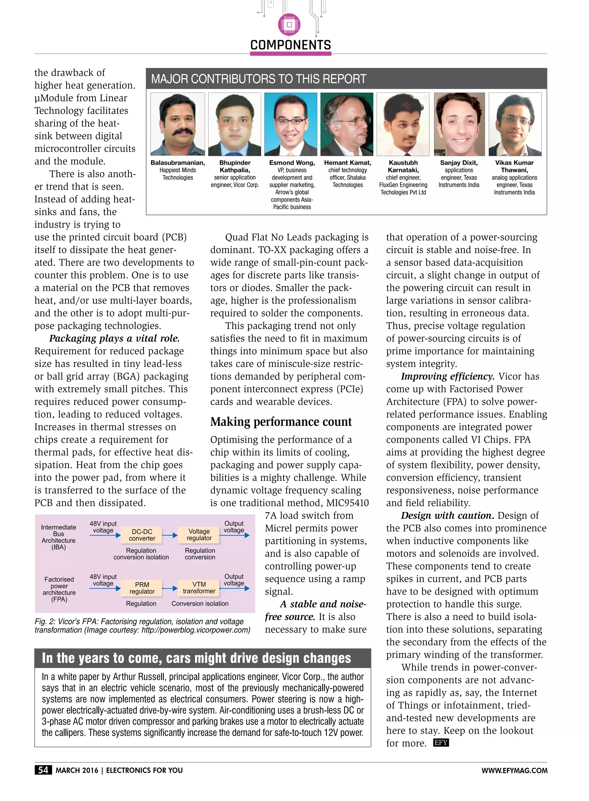 components
54 March 2016 | Electronics For You www.efymag.com
Quad Flat No Leads packaging is
dominant. TO-XX packaging offers a
wide range of small-pin-count pack-
ages for discrete parts like transis-
tors or diodes. Smaller the pack-
age, higher is the professionalism
required to solder the components.
This packaging trend not only
satisfies the need to fit in maximum
things into minimum space but also
takes care of miniscule-size restric-
tions demanded by peripheral com-
ponent interconnect express (PCIe)
cards and wearable devices.
Making performance count
Optimising the performance of a
chip within its limits of cooling,
packaging and power supply capa-
bilities is a mighty challenge. While
dynamic voltage frequency scaling
is one traditional method, MIC95410
7A load switch from
Micrel permits power
partitioning in systems,
and is also capable of
controlling power-up
sequence using a ramp
signal.
A stable and noise-
free source. It is also
necessary to make sure
In the years to come, cars might drive design changes
In a white paper by Arthur Russell, principal applications engineer, Vicor Corp., the author
says that in an electric vehicle scenario, most of the previously mechanically-powered
systems are now implemented as electrical consumers. Power steering is now a high-
power electrically-actuated drive-by-wire system. Air-conditioning uses a brush-less DC or
3-phase AC motor driven compressor and parking brakes use a motor to electrically actuate
the callipers. These systems significantly increase the demand for safe-to-touch 12V power.
that operation of a power-sourcing
circuit is stable and noise-free. In
a sensor based data-acquisition
circuit, a slight change in output of
the powering circuit can result in
large variations in sensor calibra-
tion, resulting in erroneous data.
Thus, precise voltage regulation
of power-sourcing circuits is of
prime importance for maintaining
system integrity.
Improving efficiency. Vicor has
come up with Factorised Power
Architecture (FPA) to solve power-
related performance issues. Enabling
components are integrated power
components called VI Chips. FPA
aims at providing the highest degree
of system flexibility, power density,
conversion efficiency, transient
responsiveness, noise performance
and field reliability.
Design with caution. Design of
the PCB also comes into prominence
when inductive components like
motors and solenoids are involved.
These components tend to create
spikes in current, and PCB parts
have to be designed with optimum
protection to handle this surge.
There is also a need to build isola-
tion into these solutions, separating
the secondary from the effects of the
primary winding of the transformer.
While trends in power-conver-
sion components are not advanc-
ing as rapidly as, say, the Internet
of Things or infotainment, tried-
and-tested new developments are
here to stay. Keep on the lookout
for more.
Fig. 2: Vicor’s FPA: Factorising regulation, isolation and voltage
transformation (Image courtesy: http://powerblog.vicorpower.com)
the drawback of
higher heat generation.
µModule from Linear
Technology facilitates
sharing of the heat-
sink between digital
microcontroller circuits
and the module.
There is also anoth-
er trend that is seen.
Instead of adding heat-
sinks and fans, the
industry is trying to
use the printed circuit board (PCB)
itself to dissipate the heat gener-
ated. There are two developments to
counter this problem. One is to use
a material on the PCB that removes
heat, and/or use multi-layer boards,
and the other is to adopt multi-pur-
pose packaging technologies.
Packaging plays a vital role.
Requirement for reduced package
size has resulted in tiny lead-less
or ball grid array (BGA) packaging
with extremely small pitches. This
requires reduced power consump-
tion, leading to reduced voltages.
Increases in thermal stresses on
chips create a requirement for
thermal pads, for effective heat dis-
sipation. Heat from the chip goes
into the power pad, from where it
is transferred to the surface of the
PCB and then dissipated.
Major contributors to this report
Bhupinder
Kathpalia,
senior application
engineer, Vicor Corp.
Esmond Wong,
VP, business
development and
supplier marketing,
Arrow’s global
components Asia-
Pacific business
Hemant Kamat,
chief technology
officer, Shalaka
Technologies
Vikas Kumar
Thawani,
analog applications
engineer, Texas
Instruments India
Kaustubh
Karnataki,
chief engineer,
FluxGen Engineering
Techologies Pvt Ltd
Sanjay Dixit,
applications
engineer, Texas
Instruments India
Balasubramanian,
Happiest Minds
Technologies
 