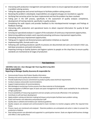 • Interacting with production management and operations teams to ensure appropriate people are involved
in problem solving sessions.
• Taking the appropriate and correct techniques to facilitate problem-solving session.
• Resolving the problem is developed, responsibilities are assigned and gaps are recorded on a gap list
• Verifying that corrective action has been implemented and that the problem has been resolved.
• Taking part in the CAP process, specifically in the assessment of quality analyses competence,
development of training material, specifically in quality analysis.
• Completing the audit reports and provides feedback to the interdepartmental managers and findings at
feedback meetings
• Interacting with, production and operational teams to obtain required information for quality & food
safety audit.
• Carrying out specialized analyses in support of the evaluation of continuous improvement opportunities.
• Determining additional analytic work required evaluating continuous improvement opportunities.
• Evaluating continuous improvement opportunities.
• Taking part in regional and divisional process optimization initiatives as required.
• Implementing SOPs, formats and in use.
• Following safe working procedures specific to process are documented and users are trained in their use,
laid down procedures and work instructions
• Imparting training on Quality Systems and hygiene systems to people on the shop floor to ensure quality
standards are maintained at all stages of production
Past Experience:
SAB Miller India Ltd. | Asst .Manager-QA I from Aug 2012 to Sep 2015
Role & responsibilities
Reporting to Manager Quality Assurance & responsible for
• Communicate Process And Product Quality Information
• Develop and control quality documentation in the workplace
• Provide leadership to ensure commitment to product quality assess technical requirements
• Conduct analyses and provide recommendations.
• Support implementation of recommendations.
• Microbiological monitoring of entire process from Raw materials to finished goods.
• Yeast propagation of different types of yeast and yeast management for better yeast availability for the production
of high quality beer
• Ensure availability of measuring equipment and test samples communicate effectively in the workplace
• Contribute to self and team development
• Apply problem solving and decision making techniques and principles facilitate team problem solving
• Coach and mentor core laboratory and production staff
• Quality data is collated and trended as per statistical guidelines
• Quality outputs are analyzed and communicated to team members to monitor progress within the required time
frame
• Process inputs are monitored and analyzed. Potential problems are anticipated and action is taken to prevent the
production of defects
• Goal setting sessions are attended and supported in a participative manner. Goals are aligned with business strategy
and reflect a clear quality focus.
 