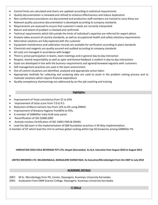 • Control limits are calculated and charts are updated according to statistical requirements
• Quality documentation is reviewed and refined to enhance effectiveness and reduce duplication
• Non-conformance procedures are documented and production staff members are trained to carry these out
• Relevant quality assurance documentation is developed according to company standards
• Requirements are assessed to ensure that customer's needs are correctly interpreted
• Nature and extent of problem is checked and confirmed.
• Technical requirements which fall outside the limits of individual's expertise are referred for expert advice.
• Analysis takes account of country standards, as well as occupational health and safety statutory requirements
• Alternative solutions are fully explored with the customer
• Equipment maintenance and calibration records are available for verification according to plant standards
• Chemicals and reagents are quality assured and audited according to company standards
• All costs are managed in accordance with budget
• There is active participation in teams, team meetings and in general day-to-day interaction
• Respect, shared responsibility as well as open and honest feedback is evident in day-to-day interactions
• Goals are developed in line with the business requirements and agreed/reviewed regularly with customers
• Self-management practices are used in the team environment
• Out-of-control situations are identified, analyzed and appropriate action taken
• Appropriate methods for collecting and analyzing data are used to assist in the problem solving process and to
motivate solutions which require financial expenditure
• Quality competency shortcomings are addressed by on-the-job coaching and training
Highlights:
•
• Improvement of Yeast consistency from 55 to 65%
• Improvement of taste score from 7.0 to 9.5
• Reduction of Macro extracts loss from 12% to 6% using DMAIC
• Improvement of Brewery Hygiene from85% to 95%.
• A member of SABMiller India HUB taste panel.
• Recertification of ISO 22000:2005
• Actively involves Certification of ISO 14001 EMS & OSHAS.
• Lead the QA team in the implementation of QM foundation practices in M-Way implementation.
A member of SIT which lead the Unit to achieve global ranking within top 50 breweries among SABMiller Plc
HINDUSTAN COCA-COLA BEVERAGE PVT.LTD, Hospet (Karnataka): As Q.A. Executive from August 2010 to August 2012
UNITED BREWRIES LTD. NELAMANGALA, BANGALORE KARNATAKA: As Executive/Microbiologist from Oct 2007 to July 2010
ACADEMIC DETAILS
2007: M.Sc. Microbiology from PG, Center, Davangere, Kuvempu University Karnataka
2005: Graduation from DRM Science College, Davangere, Kuvempu University Karnataka
IT SKILLS
 