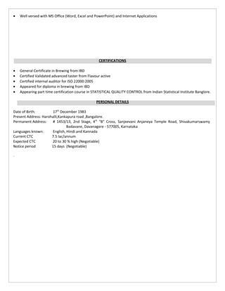 • Well versed with MS Office (Word, Excel and PowerPoint) and Internet Applications
CERTIFICATIONS
• General Certificate in Brewing from IBD
• Certified Validated advanced taster from Flavour active
• Certified internal auditor for ISO 22000:2005
• Appeared for diploma in brewing from IBD
• Appearing part time certification course in STATISTICAL QUALITY CONTROL from Indian Statistical Institute Banglore.
PERSONAL DETAILS
Date of Birth: 17th
December 1983
Present Address: Harohalli,Kankapura road ,Bangalore.
Permanent Address: # 1453/13, 2nd Stage, 4th
“B” Cross, Sanjeevani Anjaneya Temple Road, Shivakumarswamy
Badavane, Davanagere - 577005, Karnataka
Languages known: English, Hindi and Kannada
Current CTC 7.5 lac/annum
Expected CTC 20 to 30 % high (Negotiable)
Notice period 15 days (Negotiable)
.
 