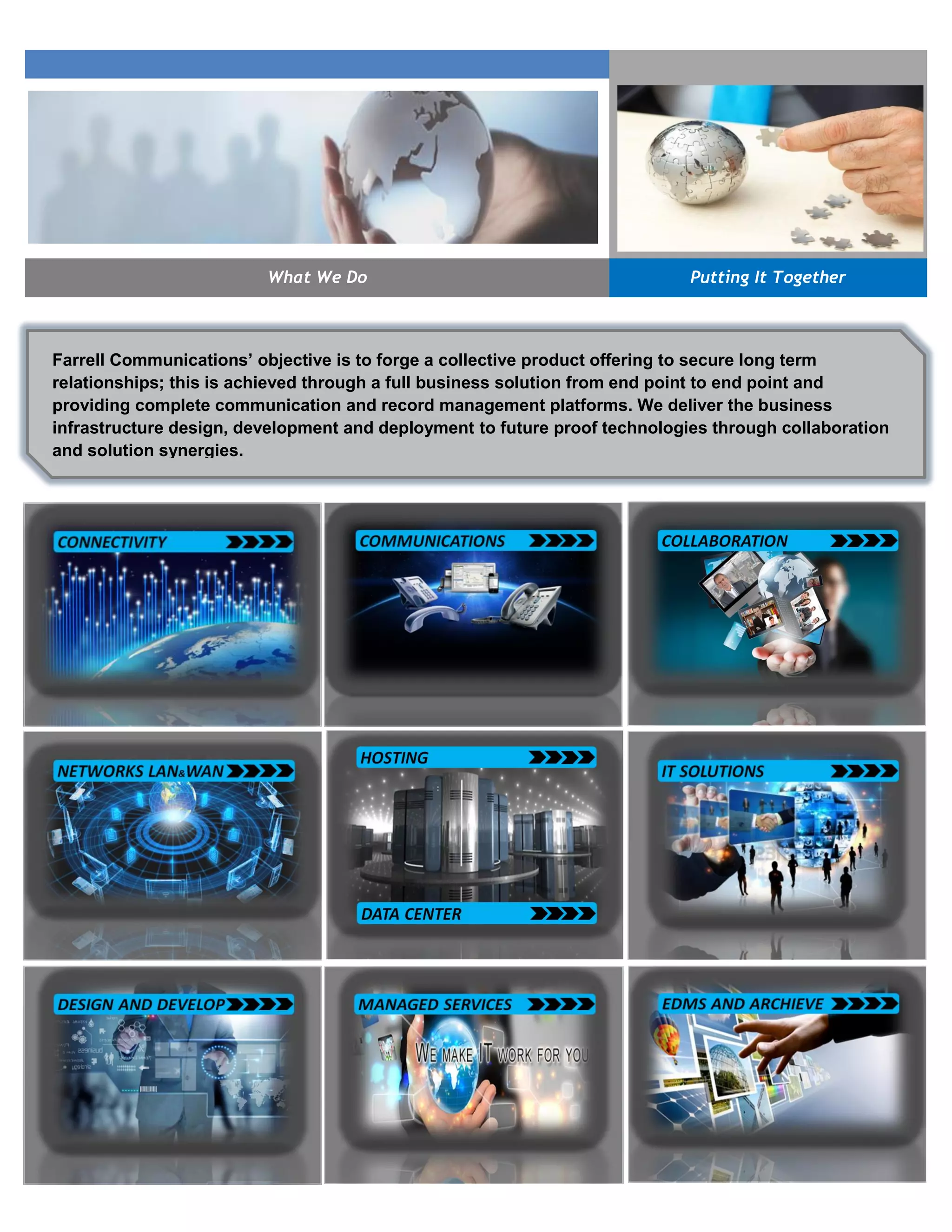 What We Do Putting It Together
Farrell Communications’ objective is to forge a collective product offering to secure long term
relationships; this is achieved through a full business solution from end point to end point and
providing complete communication and record management platforms. We deliver the business
infrastructure design, development and deployment to future proof technologies through collaboration
and solution synergies.
 