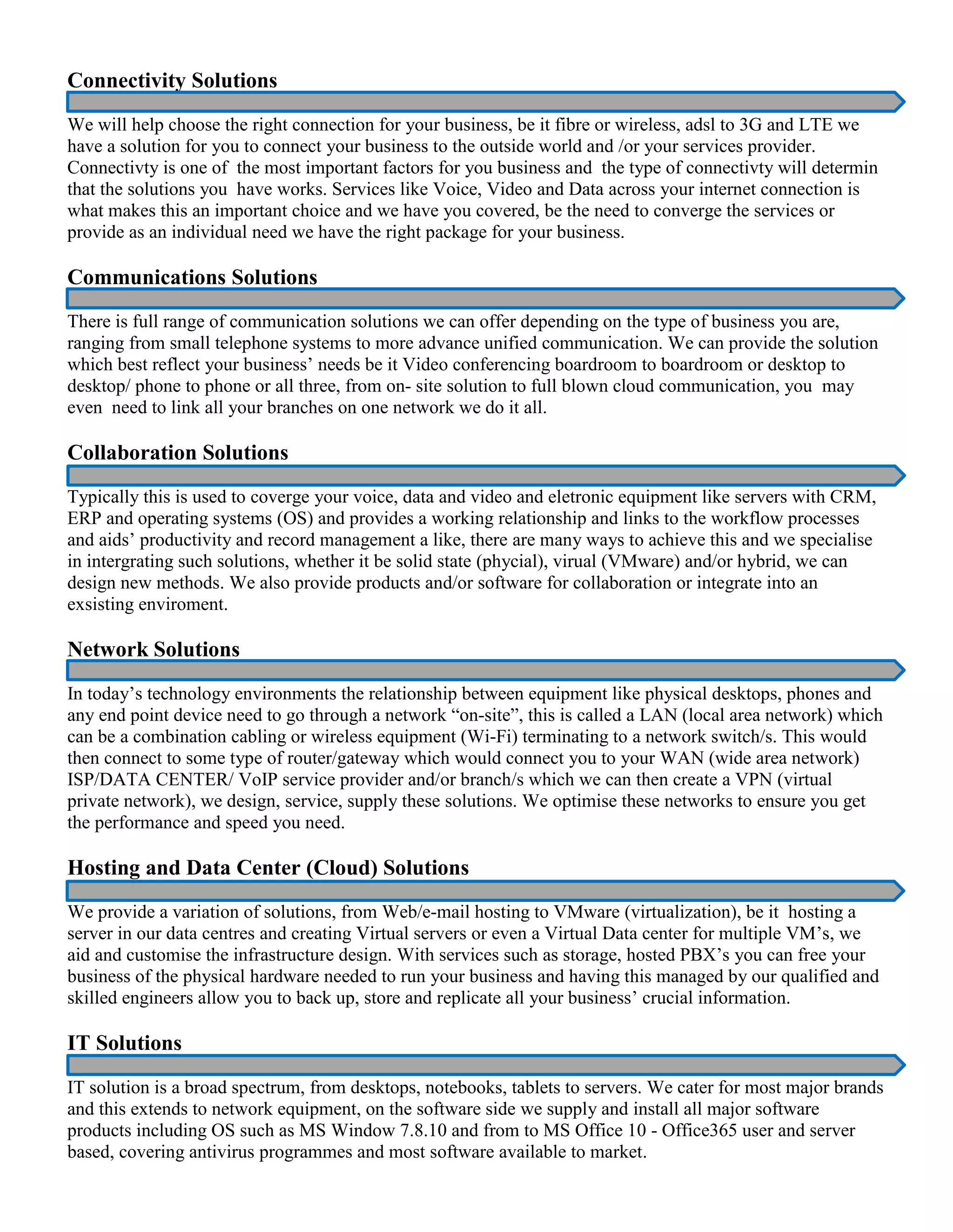 Connectivity Solutions
We will help choose the right connection for your business, be it fibre or wireless, adsl to 3G and LTE we
have a solution for you to connect your business to the outside world and /or your services provider.
Connectivty is one of the most important factors for you business and the type of connectivty will determin
that the solutions you have works. Services like Voice, Video and Data across your internet connection is
what makes this an important choice and we have you covered, be the need to converge the services or
provide as an individual need we have the right package for your business.
Communications Solutions
There is full range of communication solutions we can offer depending on the type of business you are,
ranging from small telephone systems to more advance unified communication. We can provide the solution
which best reflect your business’ needs be it Video conferencing boardroom to boardroom or desktop to
desktop/ phone to phone or all three, from on- site solution to full blown cloud communication, you may
even need to link all your branches on one network we do it all.
Collaboration Solutions
Typically this is used to coverge your voice, data and video and eletronic equipment like servers with CRM,
ERP and operating systems (OS) and provides a working relationship and links to the workflow processes
and aids’ productivity and record management a like, there are many ways to achieve this and we specialise
in intergrating such solutions, whether it be solid state (phycial), virual (VMware) and/or hybrid, we can
design new methods. We also provide products and/or software for collaboration or integrate into an
exsisting enviroment.
Network Solutions
In today’s technology environments the relationship between equipment like physical desktops, phones and
any end point device need to go through a network “on-site”, this is called a LAN (local area network) which
can be a combination cabling or wireless equipment (Wi-Fi) terminating to a network switch/s. This would
then connect to some type of router/gateway which would connect you to your WAN (wide area network)
ISP/DATA CENTER/ VoIP service provider and/or branch/s which we can then create a VPN (virtual
private network), we design, service, supply these solutions. We optimise these networks to ensure you get
the performance and speed you need.
Hosting and Data Center (Cloud) Solutions
We provide a variation of solutions, from Web/e-mail hosting to VMware (virtualization), be it hosting a
server in our data centres and creating Virtual servers or even a Virtual Data center for multiple VM’s, we
aid and customise the infrastructure design. With services such as storage, hosted PBX’s you can free your
business of the physical hardware needed to run your business and having this managed by our qualified and
skilled engineers allow you to back up, store and replicate all your business’ crucial information.
IT Solutions
IT solution is a broad spectrum, from desktops, notebooks, tablets to servers. We cater for most major brands
and this extends to network equipment, on the software side we supply and install all major software
products including OS such as MS Window 7.8.10 and from to MS Office 10 - Office365 user and server
based, covering antivirus programmes and most software available to market.
 