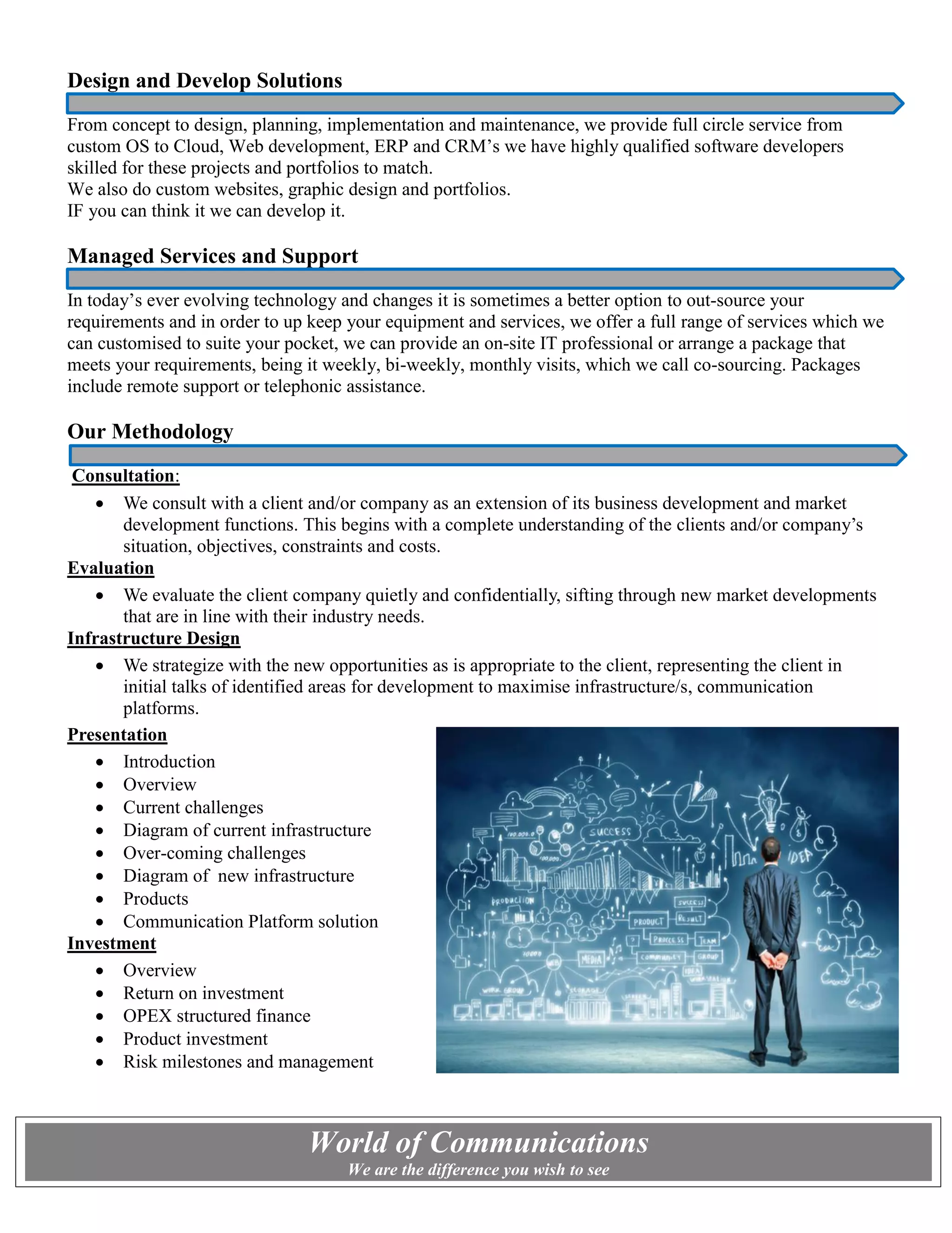 Design and Develop Solutions
From concept to design, planning, implementation and maintenance, we provide full circle service from
custom OS to Cloud, Web development, ERP and CRM’s we have highly qualified software developers
skilled for these projects and portfolios to match.
We also do custom websites, graphic design and portfolios.
IF you can think it we can develop it.
Managed Services and Support
In today’s ever evolving technology and changes it is sometimes a better option to out-source your
requirements and in order to up keep your equipment and services, we offer a full range of services which we
can customised to suite your pocket, we can provide an on-site IT professional or arrange a package that
meets your requirements, being it weekly, bi-weekly, monthly visits, which we call co-sourcing. Packages
include remote support or telephonic assistance.
Our Methodology
Consultation:
 We consult with a client and/or company as an extension of its business development and market
development functions. This begins with a complete understanding of the clients and/or company’s
situation, objectives, constraints and costs.
Evaluation
 We evaluate the client company quietly and confidentially, sifting through new market developments
that are in line with their industry needs.
Infrastructure Design
 We strategize with the new opportunities as is appropriate to the client, representing the client in
initial talks of identified areas for development to maximise infrastructure/s, communication
platforms.
Presentation
 Introduction
 Overview
 Current challenges
 Diagram of current infrastructure
 Over-coming challenges
 Diagram of new infrastructure
 Products
 Communication Platform solution
Investment
 Overview
 Return on investment
 OPEX structured finance
 Product investment
 Risk milestones and management
World of Communications
We are the difference you wish to see
 