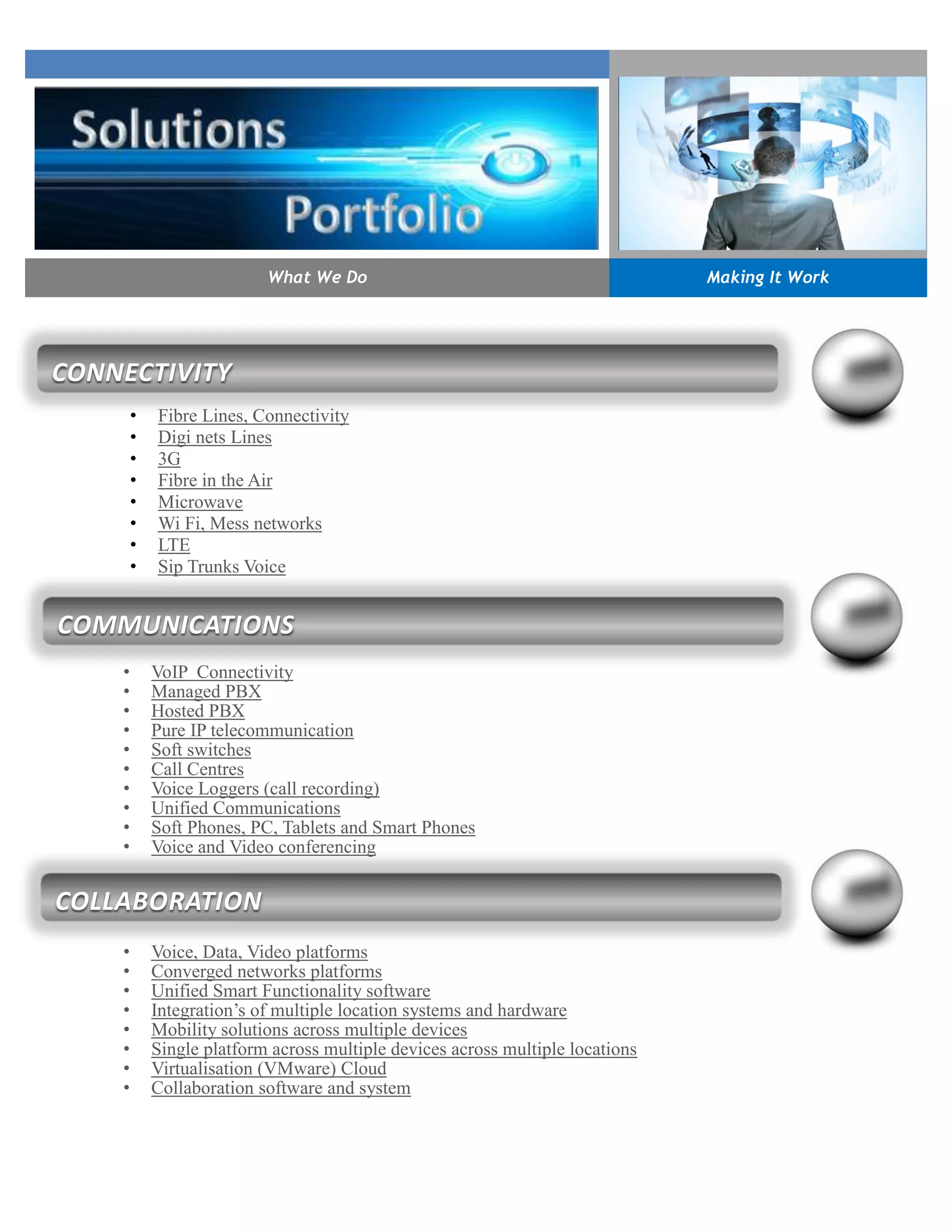 • Fibre Lines, Connectivity
• Digi nets Lines
• 3G
• Fibre in the Air
• Microwave
• Wi Fi, Mess networks
• LTE
• Sip Trunks Voice
• VoIP Connectivity
• Managed PBX
• Hosted PBX
• Pure IP telecommunication
• Soft switches
• Call Centres
• Voice Loggers (call recording)
• Unified Communications
• Soft Phones, PC, Tablets and Smart Phones
• Voice and Video conferencing
• Voice, Data, Video platforms
• Converged networks platforms
• Unified Smart Functionality software
• Integration’s of multiple location systems and hardware
• Mobility solutions across multiple devices
• Single platform across multiple devices across multiple locations
• Virtualisation (VMware) Cloud
• Collaboration software and system
What We Do Making It Work
CONNECTIVITY
COMMUNICATIONS
COLLABORATION
 