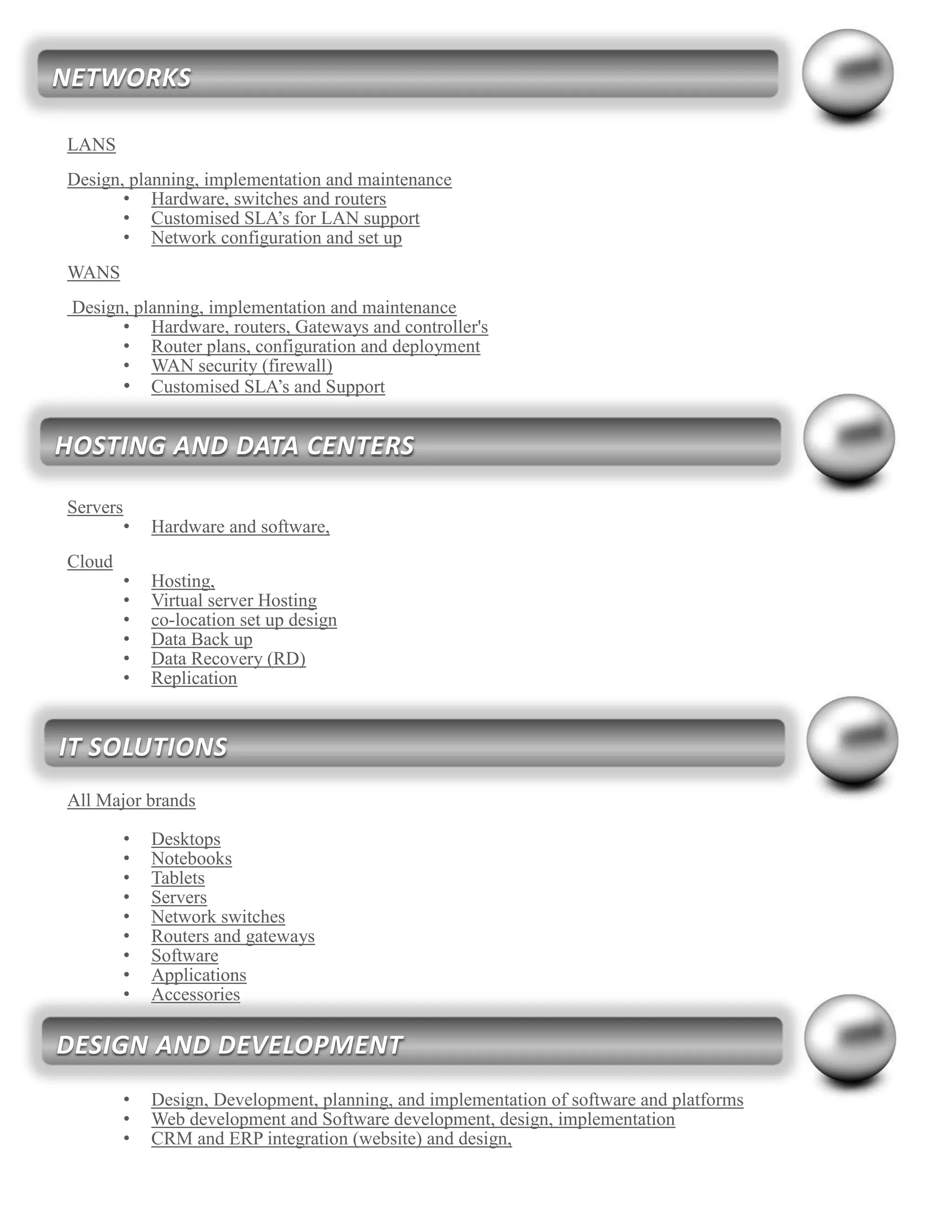 LANS
Design, planning, implementation and maintenance
• Hardware, switches and routers
• Customised SLA’s for LAN support
• Network configuration and set up
WANS
Design, planning, implementation and maintenance
• Hardware, routers, Gateways and controller's
• Router plans, configuration and deployment
• WAN security (firewall)
• Customised SLA’s and Support
Servers
• Hardware and software,
Cloud
• Hosting,
• Virtual server Hosting
• co-location set up design
• Data Back up
• Data Recovery (RD)
• Replication
All Major brands
• Desktops
• Notebooks
• Tablets
• Servers
• Network switches
• Routers and gateways
• Software
• Applications
• Accessories
• Design, Development, planning, and implementation of software and platforms
• Web development and Software development, design, implementation
• CRM and ERP integration (website) and design,
NETWORKS
HOSTING AND DATA CENTERS
IT SOLUTIONS
DESIGN AND DEVELOPMENT
 