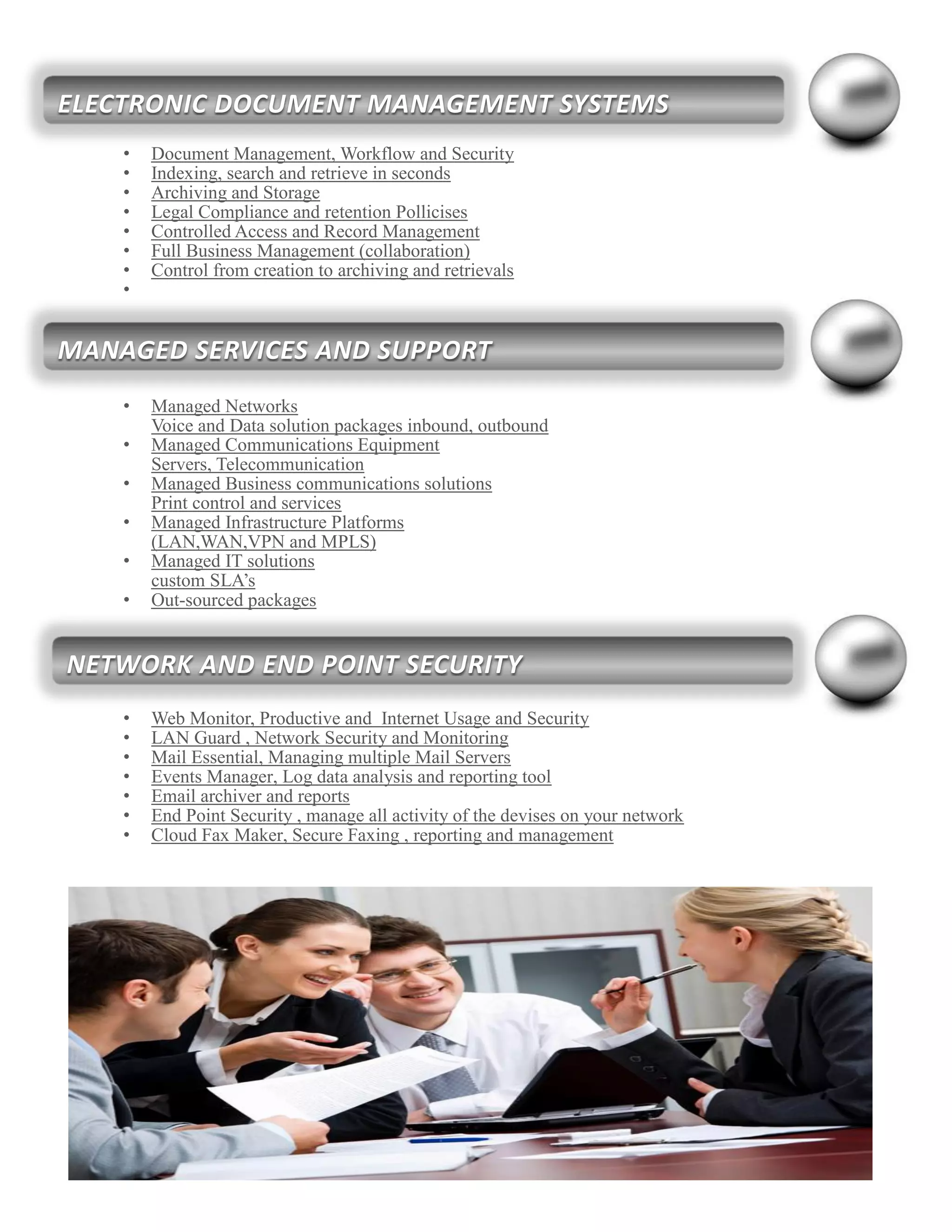 • Document Management, Workflow and Security
• Indexing, search and retrieve in seconds
• Archiving and Storage
• Legal Compliance and retention Pollicises
• Controlled Access and Record Management
• Full Business Management (collaboration)
• Control from creation to archiving and retrievals
•
• Managed Networks
Voice and Data solution packages inbound, outbound
• Managed Communications Equipment
Servers, Telecommunication
• Managed Business communications solutions
Print control and services
• Managed Infrastructure Platforms
(LAN,WAN,VPN and MPLS)
• Managed IT solutions
custom SLA’s
• Out-sourced packages
• Web Monitor, Productive and Internet Usage and Security
• LAN Guard , Network Security and Monitoring
• Mail Essential, Managing multiple Mail Servers
• Events Manager, Log data analysis and reporting tool
• Email archiver and reports
• End Point Security , manage all activity of the devises on your network
• Cloud Fax Maker, Secure Faxing , reporting and management
MANAGED SERVICES AND SUPPORT
NETWORK AND END POINT SECURITY
ELECTRONIC DOCUMENT MANAGEMENT SYSTEMS
 
